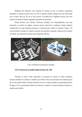 Modelele din polistiren sunt realizate în matriţe în care se produce expandarea
granulelor şi sudarea acestora între ele. Pot fi realizate modele compuse din mai multe părţi
care se lipesc între ele. În caz că este necesar, în modele pot fi înglobate miezuri care sunt
cuprinse în model în timpul expandării granulelor de polistiren.
Pentru formare sunt utilizate containere cilindrice sau dreptunghiulare care sunt
prevăzute cu sisteme de agăţare, necesare pentru manevrări şi deplasare. După umplerea
containerelor cu nisip, îndesarea acestuia se realizează prin vibrare şi scuturare. Figura 3.24
sunt prezentate exemple de modele executate din polistiren expandat, realizate prin insuflare
în matriţă, sau realizate prin lipirea unor fragmente separate.
Fig.3.24 Modele din polistiren expandat
3.2.6 Turnarea în mediu depresurizat (în vid)
Turnarea in forme vidate reprezintă un procedeu de turnare în forme temporare
realizate predilect în varianta cu modele uşor fuzibile. Prin acest procedeu sunt obţinute piese
de cea mai înaltă calitate, utilizate domeniile în care se impun condiţii de siguranţă deosebite.
În figura 3.25 este prezentată schema de realizare a turnării în vid prin utilizarea formelor cu
modele uşor fuzibile.
76
 