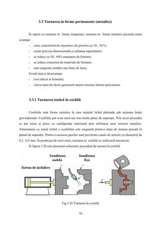 3.3 Turnarea în forme permanente (metalice)
În raport cu turnarea în forme temporare, turnarea în forme metalice prezintă unele
avantaje:
- cresc caracteristicile mecanice ale pieselor cu 10...30 %;
- creşte precizia dimensională şi calitatea suprafeţelor;
- se reduce cu 50...60% manopera de formare;
- se reduce consumul de materiale de formare;
- sunt asigurate condiţii mai bune de lucru.
Există însă şi dezavantaje:
- cost ridicat al formelor;
- viteza mare de răcire generează uneori tensiuni interne periculoase.
3.3.1 Turnarea statică în cochilă
Cochilele sunt forme metalice în care metalul lichid pătrunde sub acţiunea forţei
gravitaţionale. Cochilele pot avea unul sau mai multe plane de separaţie. Prin acest procedeu
se pot turna şi piese cu configuraţie interioară prin utilizarea unor miezuri metalice.
Alimentarea cu metal lichid a cochilelor este asigurată printr-o reţea de turnare plasată în
planul de separaţie. Pentru evacuarea gazelor sunt prevăzute canale de aerisire cu diametrul de
0,2...0,5 mm. În producţia de serie mare, turnarea în cochilă se realizează mecanizat.
În figura 3.26 este prezentat schematic procedeul de turnare în cochilă.
Fig.3.26 Turnarea în cochilă
78
 