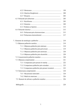 6.2.5 Mortezarea ......................................................................... 199
6.2.6 Găurirea (burghierea) .......................................................... 200
6.2.7 Broşarea ........................................................................... 203
6.3 Prelucrări prin abraziune ................................................................... 205
6.3.1 Rectificarea ....................................................................... 205
6.3.2 Honuirea ............................................................................. 209
6.3.3 Rodarea şi lepuirea ............................................................ 212
6.4 Prelucrări electrice ........................................................................... 213
6.4.1 Prelucrarea prin electroeroziune ........................................ 213
6.4.2 Prelucrarea electrochimică ................................................. 217
7. Elemente de metalurgie a pulberilor .......................................................... 218
7.1 Obţinerea pulberilor metalice ............................................................ 218
7.1.1 Obţinerea pulberilor prin măcinare ................................... 218
7.1.2 Obţinerea pulberilor prin pulverizare .................................. 219
7.1.3 Obţinerea pulberilor prin atomizare ................................... 220
7.1.4 Obţinerea pulberilor prin electroliză .................................. 220
7.2 Caracteristicile pulberilor metalice ................................................... 220
7.3 Obţinerea comprimatului ................................................................ 221
7.3.1 Compactarea prin presare în matriţe ................................... 222
7.3.2 Compactarea pulberilor prin extrudare ................................ 223
7.3.3 Compactarea pulberilor prin presare izostatică .................. 223
7.4 Sinterizarea comprimatelor ............................................................... 224
7.4.1 Mecanismul sinterizării ...................................................... 224
7.4.2 Medii de sinterizare .......................................................... 226
7.5 Domenii de utilizare a pulberilor metalice ........................................ 226
Bibliografie ........................................................................................... 229
7
 