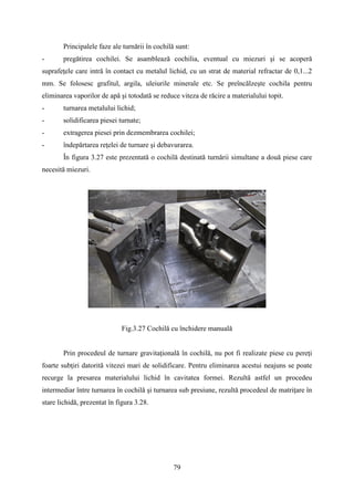 Principalele faze ale turnării în cochilă sunt:
- pregătirea cochilei. Se asamblează cochilia, eventual cu miezuri şi se acoperă
suprafeţele care intră în contact cu metalul lichid, cu un strat de material refractar de 0,1...2
mm. Se folosesc grafitul, argila, uleiurile minerale etc. Se preîncălzeşte cochila pentru
eliminarea vaporilor de apă şi totodată se reduce viteza de răcire a materialului topit.
- turnarea metalului lichid;
- solidificarea piesei turnate;
- extragerea piesei prin dezmembrarea cochilei;
- îndepărtarea reţelei de turnare şi debavurarea.
În figura 3.27 este prezentată o cochilă destinată turnării simultane a două piese care
necesită miezuri.
Fig.3.27 Cochilă cu închidere manuală
Prin procedeul de turnare gravitaţională în cochilă, nu pot fi realizate piese cu pereţi
foarte subţiri datorită vitezei mari de solidificare. Pentru eliminarea acestui neajuns se poate
recurge la presarea materialului lichid în cavitatea formei. Rezultă astfel un procedeu
intermediar între turnarea în cochilă şi turnarea sub presiune, rezultă procedeul de matriţare în
stare lichidă, prezentat în figura 3.28.
79
 