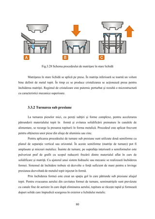 Fig.3.28 Schema procedeului de matriţare în stare lichidă
Matriţarea în stare lichidă se aplică pe prese. În matriţa inferioară se toarnă un volum
bine definit de metal topit. În timp ce se produce cristalizarea se acţionează presa pentru
închiderea matriţei. Regimul de cristalizare este puternic perturbat şi rezultă o microstructură
cu caracteristici mecanice superioare.
3.3.2 Turnarea sub presiune
La turnarea pieselor mici, cu pereţi subţiri şi forme complexe, pentru accelerarea
pătrunderii materialului topit în formă şi evitarea solidificării premature în canalele de
alimentare, se recurge la presarea topiturii în forma metalică. Procedeul este aplicat frecvent
pentru obţinerea unor piese din aliaje de aluminiu sau zinc.
Pentru aplicarea procedeului de turnare sub presiune sunt utilizate două semiforme cu
planul de separaţie vertical sau orizontal. În aceste semiforme (matriţe de turnare) pot fi
amplasate şi miezuri metalice. Înainte de turnare, pe suprafaţa interioară a semiformelor este
pulverizat praf de grafit cu scopul reducerii frecării dintre materialul aflat în curs de
solidificare şi matriţă. Cu ajutorul unui sistem hidraulic sau mecanic se realizează închiderea
formei. Sistemul de închidere trebuie să dezvolte o forţă suficient de mare pentru a învinge
presiunea dezvoltată de metalul topit injectat în formă.
Prin închiderea formei este creat un spaţiu gol în care pătrunde sub presiune aliajul
topit. Pentru evacuarea aerului din cavitatea formei de turnare, semimatriţele sunt prevăzute
cu canale fine de aerisire în care după eliminarea aerului, topitura se răceşte rapid şi formează
dopuri solide care împiedică scurgerea în exterior a lichidului metalic.
80
 