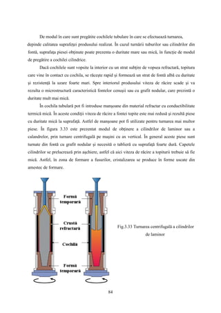 De modul în care sunt pregătite cochilele tubulare în care se efectuează turnarea,
depinde calitatea suprafeţei produsului realizat. În cazul turnării tuburilor sau cilindrilor din
fontă, suprafaţa piesei obţinute poate prezenta o duritate mare sau mică, în funcţie de modul
de pregătire a cochilei cilindrice.
Dacă cochilele sunt vopsite la interior cu un strat subţire de vopsea refractară, topitura
care vine în contact cu cochila, se răceşte rapid şi formează un strat de fontă albă cu duritate
şi rezistenţă la uzare foarte mari. Spre interiorul produsului viteza de răcire scade şi va
rezulta o microstructură caracteristică fontelor cenuşii sau cu grafit nodular, care prezintă o
duritate mult mai mică.
În cochila tubulară pot fi introduse manşoane din material refractar cu conductibilitate
termică mică. În aceste condiţii viteza de răcire a fontei topite este mai redusă şi rezultă piese
cu duritate mică la suprafaţă. Astfel de manşoane pot fi utilizate pentru turnarea mai multor
piese. În figura 3.33 este prezentat modul de obţinere a cilindrilor de laminor sau a
calandrelor, prin turnare centrifugală pe maşini cu ax vertical. În general aceste piese sunt
turnate din fontă cu grafit nodular şi necesită o tablieră cu suprafaţă foarte dură. Capetele
cilindrilor se prelucrează prin aşchiere, astfel că aici viteza de răcire a topiturii trebuie să fie
mică. Astfel, în zona de formare a fusurilor, cristalizarea se produce în forme uscate din
amestec de formare.
Fig.3.33 Turnarea centrifugală a cilindrilor
de laminor
84
 