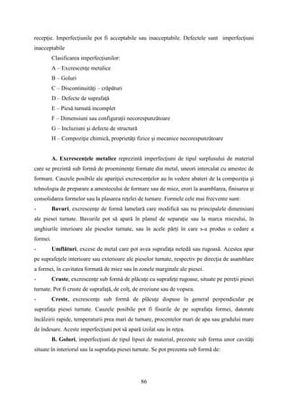 recepţie. Imperfecţiunile pot fi acceptabile sau inacceptabile. Defectele sunt imperfecţiuni
inacceptabile
Clasificarea imperfecţiunilor:
A – Excrescenţe metalice
B – Goluri
C – Discontinuităţi – crăpături
D – Defecte de suprafaţă
E – Piesă turnată incomplet
F – Dimensiuni sau configuraţii necorespunzătoare
G – Incluziuni şi defecte de structură
H – Compoziţie chimică, proprietăţi fizice şi mecanice necorespunzătoare
A. Excrescenţele metalice reprezintă imperfecţiuni de tipul surplusului de material
care se prezintă sub formă de proeminenţe formate din metal, uneori intercalat cu amestec de
formare. Cauzele posibile ale apariţiei excrescenţelor au în vedere abateri de la compoziţia şi
tehnologia de preparare a amestecului de formare sau de miez, erori la asamblarea, finisarea şi
consolidarea formelor sau la plasarea reţelei de turnare. Formele cele mai frecvente sunt:
- Bavuri, excrescenţe de formă lamelară care modifică sau nu principalele dimensiuni
ale piesei turnate. Bavurile pot să apară în planul de separaţie sau la marca miezului, în
unghiurile interioare ale pieselor turnate, sau în acele părți în care s-a produs o cedare a
formei.
- Umflături, excese de metal care pot avea suprafaţa netedă sau rugoasă. Acestea apar
pe suprafeţele interioare sau exterioare ale pieselor turnate, respectiv pe direcţia de asamblare
a formei, în cavitatea formată de miez sau în zonele marginale ale piesei.
- Cruste, excrescenţe sub formă de plăcuţe cu suprafeţe rugoase, situate pe pereţii piesei
turnate. Pot fi cruste de suprafaţă, de colţ, de eroziune sau de vopsea.
- Creste, excrescenţe sub formă de plăcuţe dispuse în general perpendicular pe
suprafaţa piesei turnate. Cauzele posibile pot fi fisurile de pe suprafaţa formei, datorate
încălzirii rapide, temperaturii prea mari de turnare, procentelor mari de apa sau gradului mare
de îndesare. Aceste imperfecţiuni pot să apară izolat sau în reţea.
B. Goluri, imperfecţiuni de tipul lipsei de material, prezente sub forma unor cavităţi
situate în interiorul sau la suprafaţa piesei turnate. Se pot prezenta sub formă de:
86
 