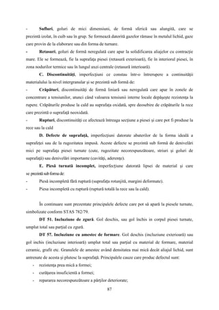 - Sufluri, goluri de mici dimensiuni, de formă sferică sau alungită, care se
prezintă izolat, în cuib sau în grup. Se formează datorită gazelor rămase în metalul lichid, gaze
care provin de la elaborare sau din forma de turnare.
- Retasuri, goluri de formă neregulată care apar la solidificarea aliajelor cu contracţie
mare. Ele se formează, fie la suprafaţa piesei (retasură exterioară), fie în interiorul piesei, în
zona nodurilor termice sau în lungul axei centrale (retasură interioară).
C. Discontinuităţi, imperfecţiuni ce constau într-o întrerupere a continuităţii
materialului la nivel intergranular şi se prezintă sub formă de:
- Crăpături, discontinuităţi de formă liniară sau neregulată care apar în zonele de
concentrare a tensiunilor, atunci când valoarea tensiunii interne locale depăşeşte rezistenţa la
rupere. Crăpăturile produse la cald au suprafața oxidată, spre deosebire de crăpăturile la rece
care prezintă o suprafaţă neoxidată.
- Rupturi, discontinuităţi ce afectează întreaga secţiune a piesei şi care pot fi produse la
rece sau la cald
D. Defecte de suprafaţă, imperfecţiuni datorate abaterilor de la forma ideală a
suprafeţei sau de la rugozitatea impusă. Aceste defecte se prezintă sub formă de denivelări
mici pe suprafaţa piesei turnate (cute, rugozitate necorespunzătoare, striuri şi goluri de
suprafaţă) sau denivelări importante (cavităţi, aderenţe).
E. Piesă turnată incomplet, imperfecțiune datorată lipsei de material şi care
se prezintăsubformade:
- Piesă incompletă fără ruptură (suprafața rotunjită, margini deformate).
- Piesa incompletă cu ruptură (ruptură totală la rece sau la cald).
În continuare sunt prezentate principalele defecte care pot să apară la piesele turnate,
simbolizate conform STAS 782/79.
DT 51. Incluziune de zgură. Gol deschis, sau gol închis in corpul piesei turnate,
umplut total sau parţial cu zgură.
DT 57. Incluziune cu amestec de formare. Gol deschis (incluziune exterioară) sau
gol inchis (incluziune interioară) umplut total sau parţial cu material de formare, material
ceramic, grafit etc. Granulele de amestec având densitatea mai mică decât aliajul lichid, sunt
antrenate de acesta şi plutesc la suprafaţă. Principalele cauze care produc defectul sunt:
- rezistenţa prea mică a formei;
- curăţarea insuficientă a formei;
- repararea necorespunzătoare a părţilor deteriorate;
87
 