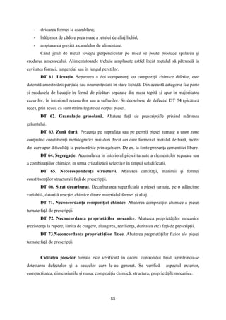 - stricarea formei la asamblare;
- înălţimea de cădere prea mare a jetului de aliaj lichid;
- amplasarea greşită a canalelor de alimentare.
Când jetul de metal loveşte perpendicular pe miez se poate produce spălarea şi
erodarea amestecului. Alimentatoarele trebuie amplasate astfel încât metalul să pătrundă în
cavitatea formei, tangenţial sau în lungul pereţilor.
DT 61. Licuaţia. Separarea a doi componenţi cu compoziţii chimice diferite, este
datorată amestecării parţiale sau neamestecării în stare lichidă. Din această categorie fac parte
şi produsele de licuaţie în formă de picături separate din masa topită şi apar în majoritatea
cazurilor, în interiorul retasurilor sau a suflurilor. Se deosebesc de defectul DT 54 (picătură
rece), prin aceea că sunt strâns legate de corpul piesei.
DT 62. Granulaţie grosolană. Abatere faţă de prescripţiile privind mărimea
grăuntelui.
DT 63. Zonă dură. Prezenţa pe suprafaţa sau pe pereţii piesei turnate a unor zone
conţinând constituenţi metalografici mai duri decât cei care formează metalul de bază, motiv
din care apar dificultăţi la prelucrările prin aşchiere. De ex. la fonte prezenţa cementitei libere.
DT 64. Segregaţie. Acumularea în interiorul piesei turnate a elementelor separate sau
a combinaţiilor chimice, în urma cristalizării selective în timpul solidificării.
DT 65. Necorespondenţa structurii. Abaterea cantităţii, mărimii şi formei
constituenţilor structurali faţă de prescripţii.
DT 66. Strat decarburat. Decarburarea superficială a piesei turnate, pe o adâncime
variabilă, datorită reacţiei chimice dintre materialul formei şi aliaj.
DT 71. Neconcordanţa compoziţiei chimice. Abaterea compoziţiei chimice a piesei
turnate faţă de prescripţii.
DT 72. Neconcordanţa proprietăţilor mecanice. Abaterea proprietăţilor mecanice
(rezistenţa la rupere, limita de curgere, alungirea, rezilienţa, duritatea etc) faţă de prescripţii.
DT 73.Neconcordanţa proprietăţilor fizice. Abaterea proprietăţilor fizice ale piesei
turnate faţă de prescripţii.
Calitatea pieselor turnate este verificată în cadrul controlului final, urmărindu-se
detectarea defectelor şi a cauzelor care le-au generat. Se verifică aspectul exterior,
compactitatea, dimensiunile şi masa, compoziţia chimică, structura, proprietăţile mecanice.
88
 