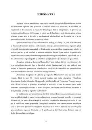 INTRODUCERE
Inginerul este un specialist cu o pregătire tehnică și teoretică obținută într-un institut
de învățământ superior, care prestează o activitate tehnică de proiectare, de cercetare, de
organizare și de conducere a proceselor tehnologice dintr-o întreprindere. În procesul de
instruire, viitorul inginer îşi însuşeşte în primii ani de facultate, o serie de cunoştinţe tehnice
generale pe care apoi le dezvoltă şi aprofundează, atât în ultimii ani de studiu, cât şi pe tot
parcursul activităţii desfăşurate in domeniul tehnic.
Spre deosebire de fizicieni, matematicieni, biologi, sociologi ş.a., care studiază natura
și fenomenele naturale pentru a stabili cauze, principii, axiome și teoreme, inginerii aplică
principiile teoretice din matematică și fizică pentru a crea produse concrete, care să aibă o
utilitate practică şi să satisfacă o anumită necesitate. Inginerii pot profesa în proiectarea,
organizarea, conducerea și întreținerea proceselor tehnologice din industrie, agricultură, sau și
din administrație. Inginerii pot fi și cercetători științifici în diverse domenii de specialitate.
Disciplina „Ştiinţa şi Ingineria Materialelor” este studiată de toţi viitorii ingineri din
cele mai diferite domenii. Este o disciplină tehnică fundamentală prin care studenţii sunt
iniţiaţi în domeniile procedeelor, tehnologiilor, utilajelor şi materialelor cu ajutorul cărora
sunt realizate bunuri materiale utilizate de întreaga omenire.
Denumirea disciplinei de „Ştiinţa şi Ingineria Materialelor” este de dată relativ
recentă. Până în anii 90, viitorii ingineri studiau mai multe discipline, Tehnologia
Materialelor, Studiul Metalelor, Metalografie, Metalurgia Fizică, Tratamente Termice, acestea
toate făcând referire la procedee, tehnologii şi materiale. Având în comun foarte multe
elemente, cunoştinţele asimilate la aceste discipline, fac la ora actuală obiectul de studiu al
disciplinei de „Ştiinţa şi Ingineria Materialelor”.
În învăţământul universitar tehnic din ţările Uniunii Europene, disciplina aceasta este
structurată în două părţi, partea I-a tratează probleme generale legate de procedee şi tehnologii
de fabricaţie, iar partea II-a se ocupă de materiale, proprietăţile acestora şi de modul în care
pot fi modificate aceste proprietăţi. Cunoştinţele asimilate sunt comune tuturor studenţilor
care se profilează pe domeniul ingineriei mecanice şi nu numai. Pe baza acestor cunoştinţe
generale, în anii superiori de studiu, vor fi aprofundate şi dezvoltate unele domenii, care vor
defini domeniul de specializare.
8
 