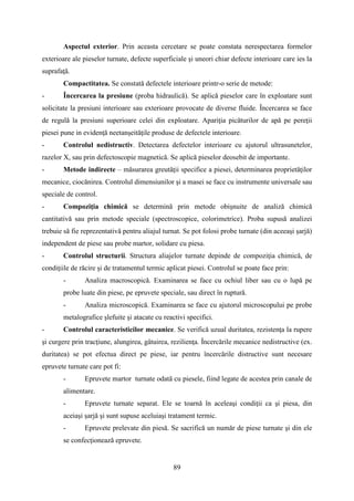 Aspectul exterior. Prin aceasta cercetare se poate constata nerespectarea formelor
exterioare ale pieselor turnate, defecte superficiale şi uneori chiar defecte interioare care ies la
suprafaţă.
Compactitatea. Se constată defectele interioare printr-o serie de metode:
- Încercarea la presiune (proba hidraulică). Se aplică pieselor care în exploatare sunt
solicitate la presiuni interioare sau exterioare provocate de diverse fluide. Încercarea se face
de regulă la presiuni superioare celei din exploatare. Apariţia picăturilor de apă pe pereţii
piesei pune in evidenţă neetanşeităţile produse de defectele interioare.
- Controlul nedistructiv. Detectarea defectelor interioare cu ajutorul ultrasunetelor,
razelor X, sau prin defectoscopie magnetică. Se aplică pieselor deosebit de importante.
- Metode indirecte – măsurarea greutăţii specifice a piesei, determinarea proprietăţilor
mecanice, ciocănirea. Controlul dimensiunilor şi a masei se face cu instrumente universale sau
speciale de control.
- Compoziţia chimică se determină prin metode obişnuite de analiză chimică
cantitativă sau prin metode speciale (spectroscopice, colorimetrice). Proba supusă analizei
trebuie să fie reprezentativă pentru aliajul turnat. Se pot folosi probe turnate (din aceeaşi şarjă)
independent de piese sau probe martor, solidare cu piesa.
- Controlul structurii. Structura aliajelor turnate depinde de compoziţia chimică, de
condiţiile de răcire şi de tratamentul termic aplicat piesei. Controlul se poate face prin:
- Analiza macroscopică. Examinarea se face cu ochiul liber sau cu o lupă pe
probe luate din piese, pe epruvete speciale, sau direct în ruptură.
- Analiza microscopică. Examinarea se face cu ajutorul microscopului pe probe
metalografice şlefuite şi atacate cu reactivi specifici.
- Controlul caracteristicilor mecanice. Se verifică uzual duritatea, rezistenţa la rupere
şi curgere prin tracţiune, alungirea, gâtuirea, rezilienţa. Încercările mecanice nedistructive (ex.
duritatea) se pot efectua direct pe piese, iar pentru încercările distructive sunt necesare
epruvete turnate care pot fi:
- Epruvete martor turnate odată cu piesele, fiind legate de acestea prin canale de
alimentare.
- Epruvete turnate separat. Ele se toarnă în aceleaşi condiţii ca şi piesa, din
aceiaşi șarjă şi sunt supuse aceluiaşi tratament termic.
- Epruvete prelevate din piesă. Se sacrifică un număr de piese turnate şi din ele
se confecţionează epruvete.
89
 