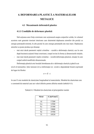 4. DEFORMAREA PLASTICĂ A MATERIALELOR
METALICE
4.1 Mecanismele deformării plastice
4.1.1 Condiţiile de deformare plastică
Sub acţiunea unor forţe exterioare care acţionează asupra corpurilor solide, în volumul
acestora sunt generate tensiuni interioare care determină deplasarea atomilor din poziţii cu
energie potenţială minimă, în alte poziţii în care energia potenţială este mai mare. Deplasarea
atomilor se poate produce pe distanţe:
- mai mici decât parametri reţelei cristaline – rezultă o deformaţie elastică, caz în care
după încetarea acţiunii forţei exterioare, corpul revine la forma şi dimensiunile iniţiale;
- mai mari decât parametri reţelei cristaline – rezultă deformaţia plastică, situaţie în care
corpul suferă modificări dimensionale.
Deformaţia plastică este însoţită întotdeauna de o deformaţie elastică şi până la un
nivel al tensiunilor, între tensiuni (σ) şi deformaţie (ε) există o dependenţă liniară exprimată
de legea lui Hooke:
𝜎 = 𝐸 · 𝜀
în care E este modulul de elasticitate longitudinal al materialului. Modulul de elasticitate este
o constantă de material care are valori diferite pentru diferite metale (tabelul 4.1).
Tabelul 4.1 Modulul de elasticitate al principalelor metale
Metal E [daN/mm2
]
Al 17200
Cu 12500
Fe 21500
Cr 19000
Ni 19700
Ti 10520
91
 