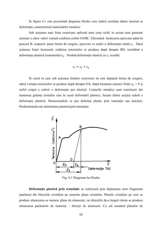 În figura 4.1 este prezentată diagrama Hooke care indică corelaţia dintre tensiuni şi
deformaţii, caracteristică materialelor metalice.
Sub acţiunea unei forţe exterioare aplicată unui corp solid, în acesta sunt generate
tensiuni a căror valori variază conform curbei OABC. Efectuând încărcarea epruvetei până în
punctul B, respectiv peste limita de curgere, epruveta va suferi o deformaţie totală εt . Dacă
acţiunea forţei încetează, scăderea tensiunilor se produce după dreapta BD, rezultând o
deformaţie plastică (remanentă) εp . Notând deformaţia elastică cu εe rezultă:
𝜀𝑡 = 𝜀 𝑒 + 𝜀 𝑝
În cazul în care sub acţiunea forţelor exterioare nu este depăşită limita de curgere,
adică variaţia tensiunilor se produce după dreapta OA, după încetarea acţiunii forţei εp = 0 şi
astfel corpul a suferit o deformaţie pur elastică. Corpurile metalice sunt constituite din
numeroşi grăunţi cristalini care în cazul deformării plastice, fiecare dintre aceştia suferă o
deformaţie plastică. Monocristalele se pot deforma plastic prin translaţie sau maclare.
Predominantă este deformarea plastică prin translaţie.
Fig. 4.1 Diagrama lui Hooke
Deformaţia plastică prin translaţie se realizează prin deplasarea unor fragmente
(pachete) din blocurile cristaline pe anumite plane cristaline. Planele cristaline pe care se
produce alunecarea se numesc plane de alunecare, iar direcţiile de-a lungul cărora se produce
alunecarea pachetelor de material, - direcţii de alunecare. Cu cât numărul planelor de
92
 