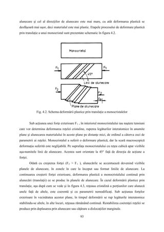 alunecare şi cel al direcţiilor de alunecare este mai mare, cu atât deformarea plastică se
desfăşoară mai uşor, deci materialul este mai plastic. Etapele procesului de deformare plastică
prin translaţie a unui monocristal sunt prezentate schematic în figura 4.2.
Fig. 4.2. Schema deformării plastice prin translaţie a monocristalelor
Sub acţiunea unei forţe exterioare F1 , în interiorul monocristalului iau naştere tensiuni
care vor determina deformarea reţelei cristaline, ruperea legăturilor interatomice în anumite
plane şi alunecarea materialului în aceste plane pe distanţe mici, de ordinul a câtorva zeci de
parametrii ai reţelei. Monocristalul a suferit o deformare plastică, dar la scară macroscopică
deformaţia suferită este neglijabilă. Pe suprafaţa monocristalului cu reţea cubică apar vizibile
aşa-numitele linii de alunecare. Acestea sunt orientate la 45° faţă de direcţia de acţiune a
forţei.
Odată cu creşterea forţei (F2 > F1 ), alunecările se accentuează devenind vizibile
planele de alunecare, în zonele în care la început sau format liniile de alunecare. La
continuarea creşterii forţei exterioare, deformarea plastică a monocristalului continuă prin
alunecări (translaţii) ce se produc în planele de alunecare. În cazul deformării plastice prin
translaţie, aşa după cum se vede şi în figura 4.3, reţeaua cristalină a porţiunilor care alunecă
unele faţă de altele, este coerentă şi cu parametrii nemodificaţi. Sub acţiunea forţelor
exterioare în vecinătatea acestor plane, în timpul deformării se rup legăturile interatomice
stabilindu-se altele, în alte locuri, reţeaua rămânând continuă. Restabilirea coerenţei reţelei se
produce prin deplasarea prin alunecare sau căţărare a dislocaţiilor marginale.
93
 