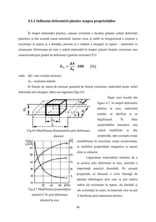 4.1.2 Influenţa deformării plastice asupra proprietăţilor
În timpul deformării plastice, reţeaua cristalină a fiecărui grăunte suferă deformări
puternice şi din această cauză tensiunile interne cresc şi astfel se înregistrează o creştere a
rezistenţei la rupere şi a durităţii, precum şi o scădere a alungirii la rupere – materialul se
ecruisează. Deformaţia pe care o suferă materialul în timpul acţiunii forţelor exterioare este
caracterizată prin gradul de deformare (grad de ecruisare) E%:
𝑬% =
𝜟𝑨
𝑨 𝟎
· 𝟏𝟎𝟎 [%]
unde: ΔA - este variaţia secţiunii;
A0 - secţiunea iniţială.
În funcţie de starea de tensiuni generată de forţele exterioare, materialul poate suferi
deformări prin alungire, lăţire sau îngustare (fig.4.6)
După cum rezultă din
figura 4.7, în timpul deformării
plastice la rece, materialul
metalic se durifică şi se
fragilizează. În afara
proprietăţilor mecanice, mai
suferă modificări şi alte
proprietăţi, spre exemplu creşte
sensibilitatea la coroziune, creşte rezistivitatea,
se modifică proprietăţile magnetice şi uneori
chiar şi culoarea.
Capacitatea materialelor metalice de a
se ecruisa prin deformare la rece, prezintă o
importanţă practică deosebită. Pe această
proprietate se bazează o serie întreagă de
operaţii tehnologice prin care se pot realiza
măriri ale rezistenţei la rupere, ale durităţii şi
ale rezistenţei la uzare, la materiale care nu pot
fi durificate prin tratamente termice.
Fig.4.7 Modificarea proprietăţilor
oţelului C10, prin deformare
plastică la rece
Fig.4.6 Modificarea dimensiunilor prin deformare
plastică
96
 