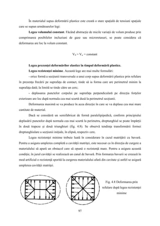 În materialul supus deformării plastice este creată o stare spaţială de tensiuni spaţiale
care se supun următoarelor legi:
Legea volumului constant. Făcând abstracţie de micile variaţii de volum produse prin
comprimarea posibilelor incluziuni de gaze sau microretasuri, se poate considera că
deformarea are loc la volum constant.
V0 = Vu = constant
Legea prezenţei deformărilor elastice în timpul deformării plastice.
Legea rezistenţei minime. Această lege are mai multe formulări:
- orice formă a secţiunii transversale a unui corp supus deformării plastice prin refulare
în prezenţa frecării pe suprafaţa de contact, tinde să ia forma care are perimetrul minim la
suprafaţa dată; la limită se tinde către un cerc;
- deplasarea punctelor corpului pe suprafaţa perpendiculară pe direcţia forţelor
exterioare are loc după normala cea mai scurtă dusă la perimetrul secţiunii.
Deformarea maximă se va produce în acea direcţie în care se va deplasa cea mai mare
cantitate de material.
Dacă se consideră un semifabricat de formă paralelipipedică, conform principiului
deplasării punctelor după normala cea mai scurtă la perimetru, dreptunghiul se poate împărţii
în două trapeze şi două triunghiuri (fig. 4.8). Se observă tendinţa transformării formei
dreptunghiulare a secţiunii iniţiale, în elipsă, respectiv cerc.
Legea rezistenţei minime trebuie luată în considerare în cazul matriţării cu bavură.
Pentru a asigura umplerea completă a cavităţii matriţei, este necesar ca în direcţia de curgere a
materialului să apară un obstacol care să opună o rezistenţă mare. Pentru a asigura această
condiţie, în jurul cavităţii se realizează un canal de bavură. Prin formarea bavurii se creează în
mod artificial o rezistenţă sporită la curgerea materialului afară din cavitate şi astfel se asigură
umplerea cavităţii matriţei.
Fig. 4.8 Deformarea prin
refulare după legea rezistenţei
minime
97
 