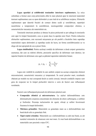 Legea apariţiei şi echilibrului tensiunilor interioare suplimentare. La orice
schimbare a formei unui corp policristalin aflat în stare plastică apar în interiorul materialul
tensiuni suplimentare care se opun deformării şi care tind să se echilibreze reciproc. Eforturile
suplimentare apar datorită frecării de contact dintre sculă şi semifabricat, repartiţiei
neuniforme a temperaturii în semifabricat, neomogenităţii compoziţiei chimice, a
caracteristicilor mecanice ale materialului etc.
Tensiunile interioare produse şi rămase în piesa prelucrată se pot adăuga la tensiunile
care apar în timpul funcţionării, ceea ce poate duce la apariţia unor fisuri. Pentru reducerea
eforturilor suplimentare, este necesară micşorarea pe cât posibil a frecărilor între suprafaţa
materialului supus deformării şi suprafaţa sculei de lucru, iar forma semifabricatului se va
alege cât mai apropiată de cea a piesei finite.
Legea similitudinii. Pentru aceleaşi condiţii de deformare a două corpuri geometrice
asemenea, dar care au mărimi diferite, presiunile specifice de deformare sunt identice, iar
raportul forţelor de deformare este egal cu pătratul raportului mărimilor liniare.
𝑝1 = 𝑝2 ;
𝐹1
𝐹2
= (
𝑙1
𝑙2
)2
Legea este valabilă în condiţiile în care ambele corpuri au aceiaşi compoziţie chimică
microstructură, caracteristici mecanice şi temperatură. În cazul pieselor mari, rezultatele
obţinute pe modele nu mai corespund decât cu unele corecţii, întrucât condiţiile impuse sunt
greu de respectat iar în timpul prelucrării intervin o serie de factori care influenţează
rezultatele.
Factorii care influenţează procesele de deformare plastică sunt:
• Compoziţia chimică şi microstructura. La oţeluri deformabilitatea este
diminuată prin creşterea concentraţiei de elemente de aliere carburigene, a sulfului
şi fosforului. Prezenţa incluziunilor de zgură, silicaţi şi sulfuri favorizează
fisurarea în timpul deformării.
• Mărimea grăunţilor. Materialele cu granulaţie mare au o deformabilitate mai
bună decât cele cu granulaţie fină.
• Tipul reţelei cristaline. Materialele au o deformabilitate cu atât mai bună, cu cât
numărul sistemelor de alunecare este mai mare. Ce mai bună deformabilitate o au
materialele care prezintă o reţea CFC.
98
 