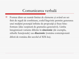 Comunicarea verbală
   Format dintr-un număr limitat de elemente şi având un set
    finit de reguli de combinare, codul lingvistic permite generarea
    unei mulţimi potenţial infinite de propoziţii şi fraze bine-
    formate (idee susţinută de gramatica generativă). Limba
    înregistrează variante diferite în sincronie (de exemplu,
    stilurile funcţionale) sau diacronie (româna contemporană
    diferă de româna din secolul al XIX-lea).
 