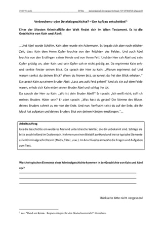 31/01/15 (sch) BFStq elementeeinerkriminalgeschichteab-101127064720-phpapp01
Verbrechens- oder Detektivgeschichte? – Der Aufbau entscheidet!1
Einer der ältesten Kriminalfälle der Welt findet sich im Alten Testament. Es ist die
Geschichte von Kain und Abel:
...Und Abel wurde Schäfer, Kain aber wurde ein Ackermann. Es begab sich aber nach etlicher
Zeit, dass Kain dem Herrn Opfer brachte von den Früchten des Feldes. Und auch Abel
brachte von den Erstlingen seiner Herde und von ihrem Fett. Und der Herr sah Abel und sein
Opfer gnädig an, aber Kain und sein Opfer sah er nicht gnädig an. Da ergrimmte Kain sehr
und senkte finster seinen Blick. Da sprach der Herr zu Kain: „Warum ergrimmst du? Und
warum senkst du deinen Blick? Wenn du fromm bist, so kannst du frei den Blick erheben.“
Da sprach Kain zu seinem Bruder Abel: „Lass uns aufs Feld gehen!“ Und als sie auf dem Felde
waren, erhob sich Kain wider seinen Bruder Abel und schlug ihn tot.
Da sprach der Herr zu Kain: „Wo ist dein Bruder Abel?“ Er sprach: „Ich weiß nicht; soll ich
meines Bruders Hüter sein? Er aber sprach: „Was hast du getan? Die Stimme des Blutes
deines Bruders schreit zu mir von der Erde. Und nun: Verflucht seist du auf der Erde, die ihr
Maul hat aufgetan und deines Bruders Blut von deinen Händen empfangen.“...
Arbeitsauftrag
Liesdie Geschichte ein weiteres Mal und unterstreiche Wörter, die dir unbekannt sind. Schlage sie
bitte anschließendimDudennach. NehmenuneinenBleistiftzurHandund kreise typischeElemente
einerKriminalgeschichte ein(Motiv,Täter,usw.).ImAnschlussbeantworte die Fragenund Aufgaben
zum Text.
Welche typischenElemente einerKriminalgeschichte kommeninderGeschichte von Kain und Abel
vor?
Rückseite bitte nicht vergessen!
1 aus: "Rund um Krimis. Kopiervorlagen für den Deutschunterricht".Cornelsen.
 