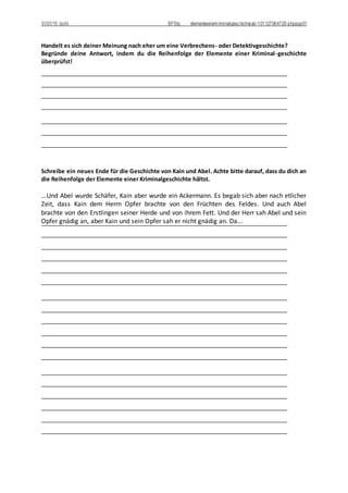 31/01/15 (sch) BFStq elementeeinerkriminalgeschichteab-101127064720-phpapp01
Handelt es sich deiner Meinung nach eher um eine Verbrechens- oder Detektivgeschichte?
Begründe deine Antwort, indem du die Reihenfolge der Elemente einer Kriminal-geschichte
überprüfst!
Schreibe ein neues Ende für die Geschichte von Kain und Abel. Achte bitte darauf, dass du dich an
die Reihenfolge der Elemente einer Kriminalgeschichte hältst.
...Und Abel wurde Schäfer, Kain aber wurde ein Ackermann. Es begab sich aber nach etlicher
Zeit, dass Kain dem Herrn Opfer brachte von den Früchten des Feldes. Und auch Abel
brachte von den Erstlingen seiner Herde und von ihrem Fett. Und der Herr sah Abel und sein
Opfer gnädig an, aber Kain und sein Opfer sah er nicht gnädig an. Da...
 