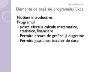 sursa: didactic.ro

Elemente de bază ale programului Excel
Noțiuni introductive
Programul
 poate efectua calcule matematice,
statistice, financiare
 Permite creare de grafice și diagrame
 Permite gestiunea bazelor de date

 