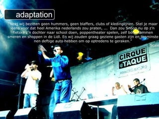 “ Neej wij bezitten geen hummers, geen blaffers, clubs of kledinglijnen. Stel je maar eens voor dat heel Amerika nederlands zou praten, ...  Dan zou Snoop nu op z’n fietske z’n dochter naar school doen, poppentheater spelen, zelf boterhammen smeren en shoppen in de Lidl. En wij zouden graag geziene gasten zijn en tenminste nen deftige auto hebben om op optredens te geraken.” Scale adaptation 