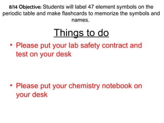 8/14 Objective: Students will label 47 element symbols on the
periodic table and make flashcards to memorize the symbols and
names.
Things to do
• Please put your lab safety contract and
test on your desk
• Please put your chemistry notebook on
your desk
 