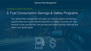 3. Fuel Consumption Savings & Safety Programs
Your global fleet management provider can help you define fuel
savings opportunities and a synchronized approach to safety.
Countries can then develop locally appropriate cost-savings and
safety-training initiatives that reflect your global goals.
Element Fleet Management
Advantages of a Global Fleet Program
 