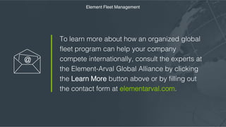 To learn more about how an organized global
fleet program can help your company compete
internationally, consult the experts at the
Element-Arval Global Alliance by clicking the
Learn More button above or by filling out the
contact form at elementarval.com.
Element Fleet Management
 