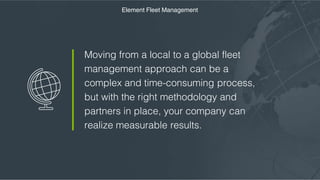 Moving from a local to a global fleet
management approach can be a complex
and time-consuming process, but with the
right methodology and partners in place,
your company can realize measurable
results.
Element Fleet Management
 