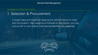 1. Selection & Procurement
A single make and model will rarely be the optimal choice for
more than one location. After weighing a multitude of new
factors, you may end up with a more diverse international fleet
than you expected.
Element Fleet Management
Advantages of a Global Fleet Program
 
