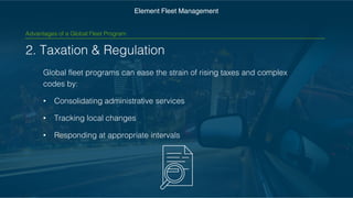 2. Taxation & Regulation
Global fleet programs can ease the strain of rising taxes and
complex codes by:
• Consolidating administrative services
• Tracking local changes
• Responding at appropriate intervals
Element Fleet Management
Advantages of a Global Fleet Program
 