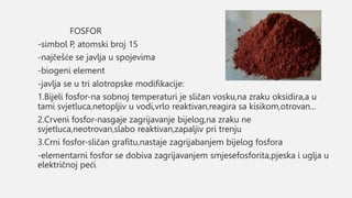 FOSFOR
-simbol P, atomski broj 15
-najčešće se javlja u spojevima
-biogeni element
-javlja se u tri alotropske modifikacije:
1.Bijeli fosfor-na sobnoj temperaturi je sličan vosku,na zraku oksidira,a u
tami svjetluca,netopljiv u vodi,vrlo reaktivan,reagira sa kisikom,otrovan...
2.Crveni fosfor-nasgaje zagrijavanje bijelog,na zraku ne
svjetluca,neotrovan,slabo reaktivan,zapaljiv pri trenju
3.Crni fosfor-sličan grafitu,nastaje zagrijabanjem bijelog fosfora
-elementarni fosfor se dobiva zagrijavanjem smjesefosforita,pjeska i uglja u
električnoj peći
 
