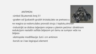 ANTIMON
-simbol Sb,atomski broj 51
-građen od ljuskastih grubih kristala,lako se pretvara u prah
ne reagira sa vodom,slabo provodi struju i toplotu,otrovan
-industrijki se dobiva taljenjem smjese u plenim pećima i direktnom
redukcijom nastalih sulfida željezom pri čemu se sumpor veže na
željezo
-alotropske modifikacije: žuti i crn antimon
-korsiti se i kao legirajući element
 