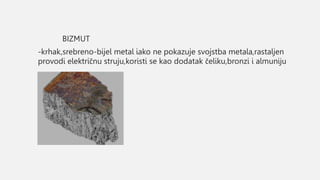BIZMUT
-krhak,srebreno-bijel metal iako ne pokazuje svojstba metala,rastaljen
provodi električnu struju,koristi se kao dodatak čeliku,bronzi i almuniju
 