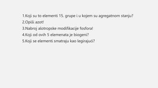 1.Koji su to elementi 15. grupe i u kojem su agregatnom stanju?
2.Opiši azot!
3.Nabroj alotropske modifikacije fosfora!
4.Koji od ovih 5 elemenata je biogeni?
5.Koji se elementi smatraju kao legirajući?
 