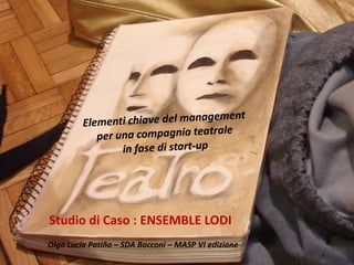 Elementi chiave del management per una compagnia teatrale in fase di start-up Studio di Caso : ENSEMBLE LODI Olga Lucía Patiño – SDA Bocconi – MASP VI edizione 