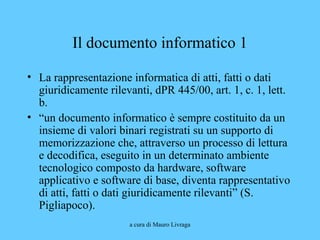 a cura di Mauro Livraga
Il documento informatico 1
• La rappresentazione informatica di atti, fatti o dati
giuridicamente rilevanti, dPR 445/00, art. 1, c. 1, lett.
b.
• “un documento informatico è sempre costituito da un
insieme di valori binari registrati su un supporto di
memorizzazione che, attraverso un processo di lettura
e decodifica, eseguito in un determinato ambiente
tecnologico composto da hardware, software
applicativo e software di base, diventa rappresentativo
di atti, fatti o dati giuridicamente rilevanti” (S.
Pigliapoco).
 