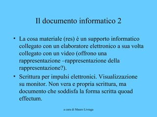 a cura di Mauro Livraga
Il documento informatico 2
• La cosa materiale (res) è un supporto informatico
collegato con un elaboratore elettronico a sua volta
collegato con un video (offrono una
rappresentazione –rappresentazione della
rappresentazione?).
• Scrittura per impulsi elettronici. Visualizzazione
su monitor. Non vera e propria scrittura, ma
documento che soddisfa la forma scritta quoad
effectum.
 
