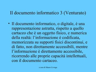 a cura di Mauro Livraga
Il documento informatico 3 (Venturato)
• Il documento informatico, o digitale, è una
rappresentazione astratta, rispetto a quello
cartaceo che è un oggetto fisico, e numerica
della realtà: l’informazione è codificata,
memorizzata su supporti fisici discontinui, e
di fatto, non direttamente accessibili, mentre
l’informazione è direttamente accessibile,
ricorrendo alle proprie capacità intellettuali,
con il documento cartaceo.
 