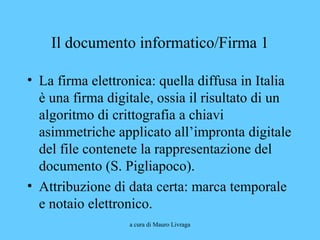 a cura di Mauro Livraga
Il documento informatico/Firma 1
• La firma elettronica: quella diffusa in Italia
è una firma digitale, ossia il risultato di un
algoritmo di crittografia a chiavi
asimmetriche applicato all’impronta digitale
del file contenete la rappresentazione del
documento (S. Pigliapoco).
• Attribuzione di data certa: marca temporale
e notaio elettronico.
 