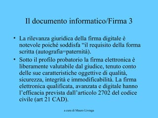 a cura di Mauro Livraga
Il documento informatico/Firma 3
• La rilevanza giuridica della firma digitale è
notevole poiché soddisfa “il requisito della forma
scritta (autografia=paternità).
• Sotto il profilo probatorio la firma elettronica è
liberamente valutabile dal giudice, tenuto conto
delle sue caratteristiche oggettive di qualità,
sicurezza, integrità e immodificabilità. La firma
elettronica qualificata, avanzata e digitale hanno
l’efficacia prevista dall’articolo 2702 del codice
civile (art 21 CAD).
 