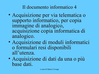 a cura di Mauro Livraga
Il documento informatico 4
• Acquisizione per via telematica o
supporto informatico, per copia
immagine di analogico,
acquisizione copia informatica di
analogico.
• Acquisizione di moduli informatici
o formulari resi disponibili
all’utenza.
• Acquisizione di dati da una o più
base dati.
 