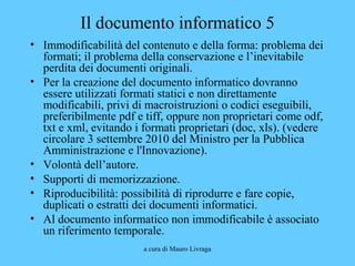 a cura di Mauro Livraga
Il documento informatico 5
• Immodificabilità del contenuto e della forma: problema dei
formati; il problema della conservazione e l’inevitabile
perdita dei documenti originali.
• Per la creazione del documento informatico dovranno
essere utilizzati formati statici e non direttamente
modificabili, privi di macroistruzioni o codici eseguibili,
preferibilmente pdf e tiff, oppure non proprietari come odf,
txt e xml, evitando i formati proprietari (doc, xls). (vedere
circolare 3 settembre 2010 del Ministro per la Pubblica
Amministrazione e l'Innovazione).
• Volontà dell’autore.
• Supporti di memorizzazione.
• Riproducibilità: possibilità di riprodurre e fare copie,
duplicati o estratti dei documenti informatici.
• Al documento informatico non immodificabile è associato
un riferimento temporale.
 