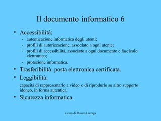 a cura di Mauro Livraga
Il documento informatico 6
• Accessibilità:
- autenticazione informatica degli utenti;
- profili di autorizzazione, associato a ogni utente;
- profili di accessibilità, associato a ogni documento e fascicolo
elettronico;
- protezione informatica.
• Trasferibilità: posta elettronica certificata.
• Leggibilità:
capacità di rappresentarlo a video o di riprodurlo su altro supporto
idoneo, in forma autentica.
• Sicurezza informatica.
 