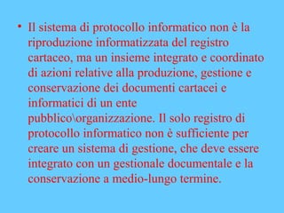 • Il sistema di protocollo informatico non è la
riproduzione informatizzata del registro
cartaceo, ma un insieme integrato e coordinato
di azioni relative alla produzione, gestione e
conservazione dei documenti cartacei e
informatici di un ente
pubblicoorganizzazione. Il solo registro di
protocollo informatico non è sufficiente per
creare un sistema di gestione, che deve essere
integrato con un gestionale documentale e la
conservazione a medio-lungo termine.
 