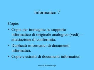 a cura di Mauro Livraga
Informatico 7
Copie:
• Copia per immagine su supporto
informatico di originale analogico (vedi) –
attestazione di conformità.
• Duplicati informatici di documenti
informatici.
• Copie e estratti di documenti informatici.
 