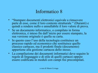 a cura di Mauro Livraga
Informatico 8
• “Stampare documenti elettronici equivale a rimuovere
parte di esse, come il loro contesto strutturale “ (Duranti) e
quindi a rendere nullo o annullabile il loro valore di prova.
• Se un documento informatico, o compilato in forma
elettronica, è inteso fin dall’inizio per essere stampato, la
sua versione originale è quella su carta.
• In questo caso l’uso della tecnologia costituisce un
processo rapido ed economico che sostituisce quello
classico cartaceo, ma il prodotti finale (documento)
appartiene alla gestione cartacea dello stesso.
• La compilazione dei documenti informatici deve seguire le
regole di linguaggio e di stile di quelli cartacei oppure
essere codificata in moduli con campi fisi precompilati.
 