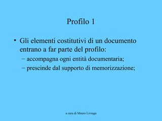 a cura di Mauro Livraga
Profilo 1
• Gli elementi costitutivi di un documento
entrano a far parte del profilo:
– accompagna ogni entità documentaria;
– prescinde dal supporto di memorizzazione;
 