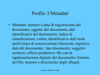 a cura di Mauro Livraga
Profilo 3/Metadati
• Metadati: numero e data di registrazione del
documento; oggetto del documento; dati
identificativi del destinatario; indice di
classificazione; codice identificativo dell’unità
archivistica di conservazione (fascicolo, registro);
data del documento; tipo documento; soggetto
scrittore; ufficio produttore; file con la
rappresentazione digitale del documento; formato
del file; numero e descrizione degli allegati.
 