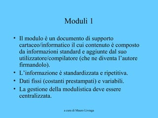 a cura di Mauro Livraga
Moduli 1
• Il modulo è un documento di supporto
cartaceo/informatico il cui contenuto è composto
da informazioni standard e aggiunte dal suo
utilizzatore/compilatore (che ne diventa l’autore
firmandolo).
• L’informazione è standardizzata e ripetitiva.
• Dati fissi (costanti prestampati) e variabili.
• La gestione della modulistica deve essere
centralizzata.
 