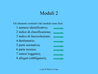 a cura di Mauro Livraga
Moduli 2
Gli elementi costitutivi del modulo sono fissi:
1 numero identificativo;
2 indice di classificazione;
3 indice di fascicolazione;
4 destinatario;
5 parte normativa;
6 parte tecnica;
7 sintesi (oggetto);
8 allegati (obbligatori);
 