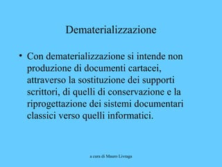a cura di Mauro Livraga
Dematerializzazione
• Con dematerializzazione si intende non
produzione di documenti cartacei,
attraverso la sostituzione dei supporti
scrittori, di quelli di conservazione e la
riprogettazione dei sistemi documentari
classici verso quelli informatici.
 
