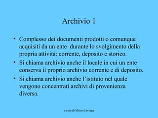a cura di Mauro Livraga
Archivio 1
• Complesso dei documenti prodotti o comunque
acquisiti da un ente durante lo svolgimento della
propria attività: corrente, deposito e storico.
• Si chiama archivio anche il locale in cui un ente
conserva il proprio archivio corrente e di deposito.
• Si chiama archivio anche l’istituto nel quale
vengono concentrati archivi di provenienza
diversa.
 